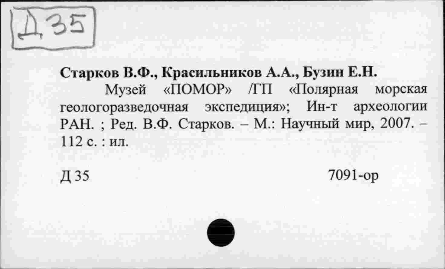 ﻿Старков В.Ф., Красильников А.А., Бузин Е.Н.
Музей «ПОМОР» /ГП «Полярная морская геологоразведочная экспедиция»; Ин-т археологии РАН. ; Ред. В.Ф. Старков. - М.: Научный мир, 2007. -112 с.: ил.
Д35
7091-ор